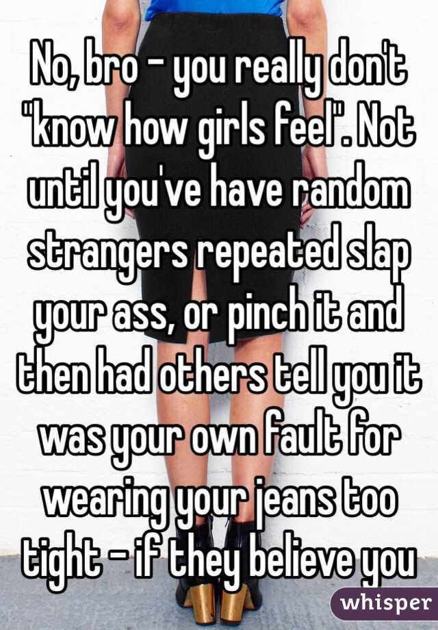 No, bro - you really don't "know how girls feel". Not until you've have random strangers repeated slap your ass, or pinch it and then had others tell you it was your own fault for wearing your jeans too tight - if they believe you