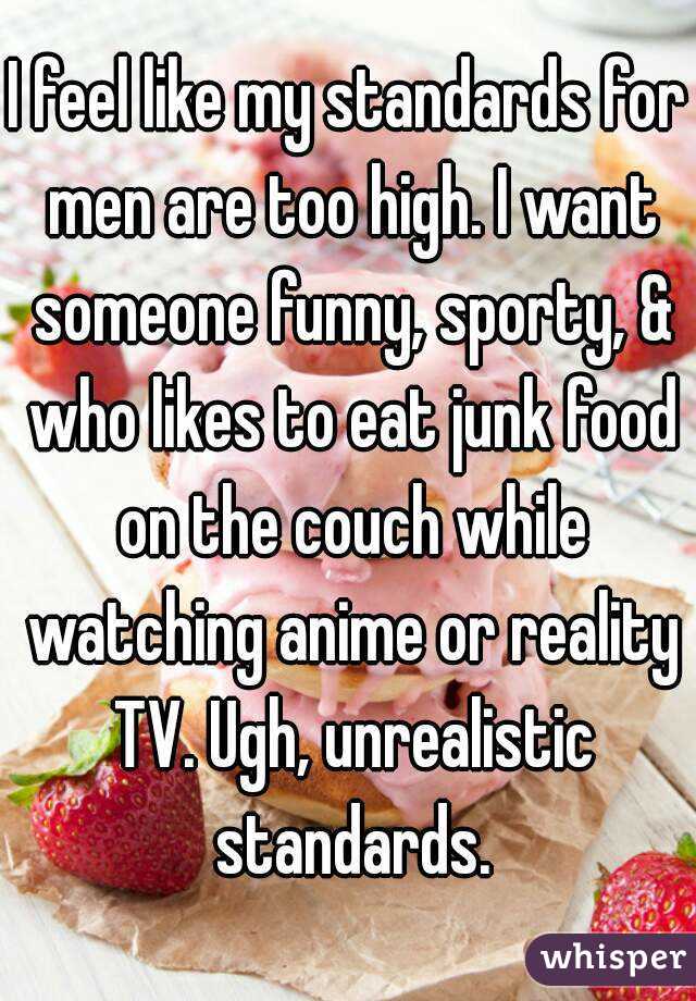 I feel like my standards for men are too high. I want someone funny, sporty, & who likes to eat junk food on the couch while watching anime or reality TV. Ugh, unrealistic standards.