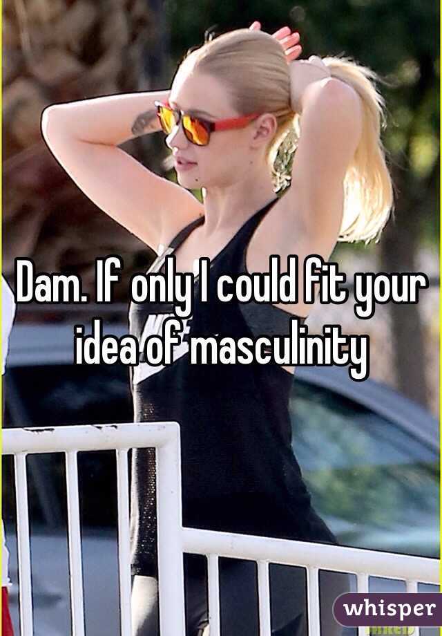 Dam. If only I could fit your idea of masculinity 