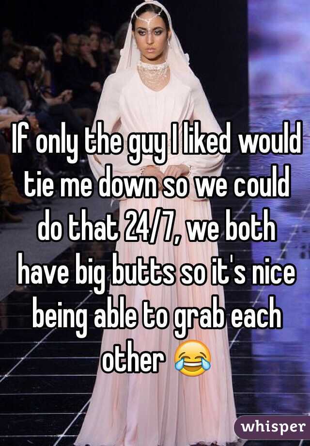 If only the guy I liked would tie me down so we could do that 24/7, we both have big butts so it's nice being able to grab each other 😂