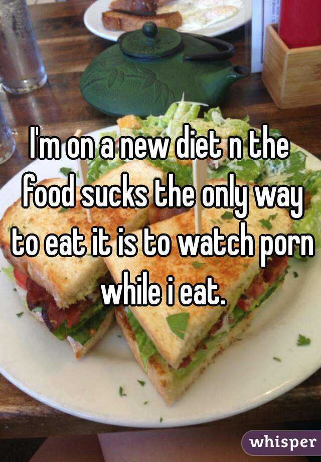 I'm on a new diet n the food sucks the only way to eat it is to watch porn while i eat.

