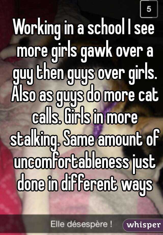 Working in a school I see more girls gawk over a guy then guys over girls. Also as guys do more cat calls. Girls in more stalking. Same amount of uncomfortableness just done in different ways