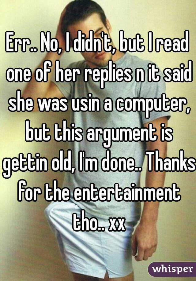 Err.. No, I didn't, but I read one of her replies n it said she was usin a computer, but this argument is gettin old, I'm done.. Thanks for the entertainment tho.. xx