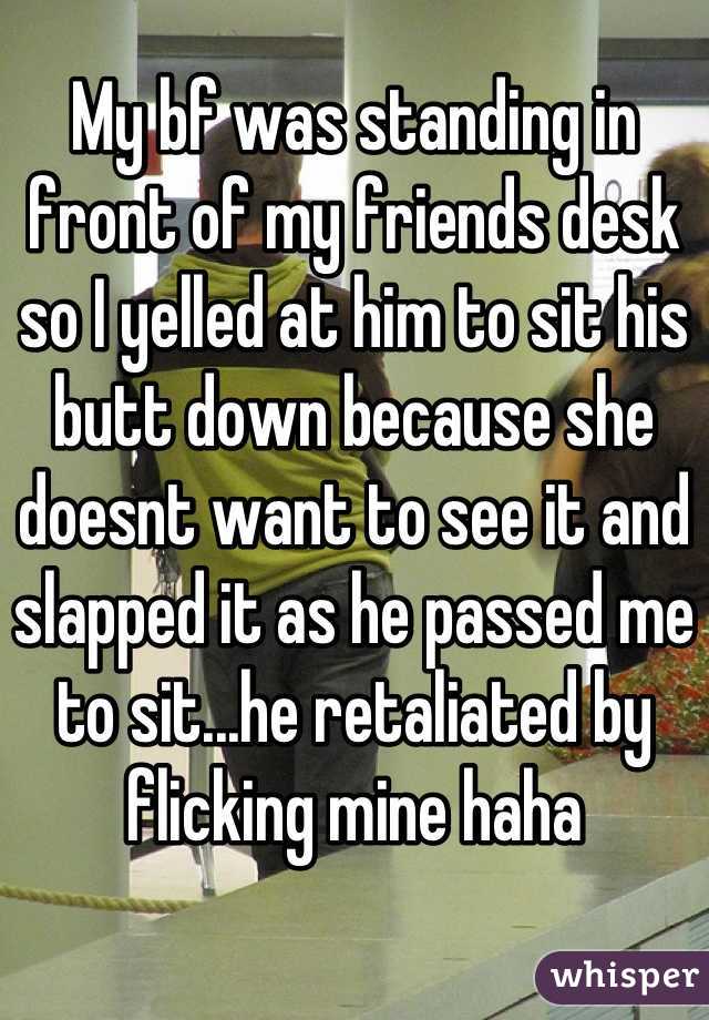 My bf was standing in front of my friends desk so I yelled at him to sit his butt down because she doesnt want to see it and slapped it as he passed me to sit...he retaliated by flicking mine haha
