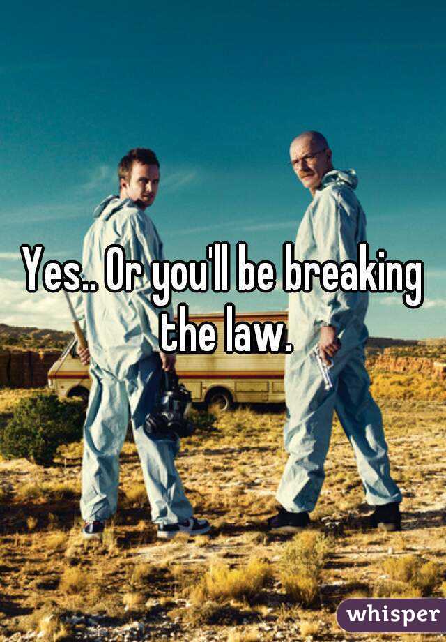 Yes.. Or you'll be breaking the law.