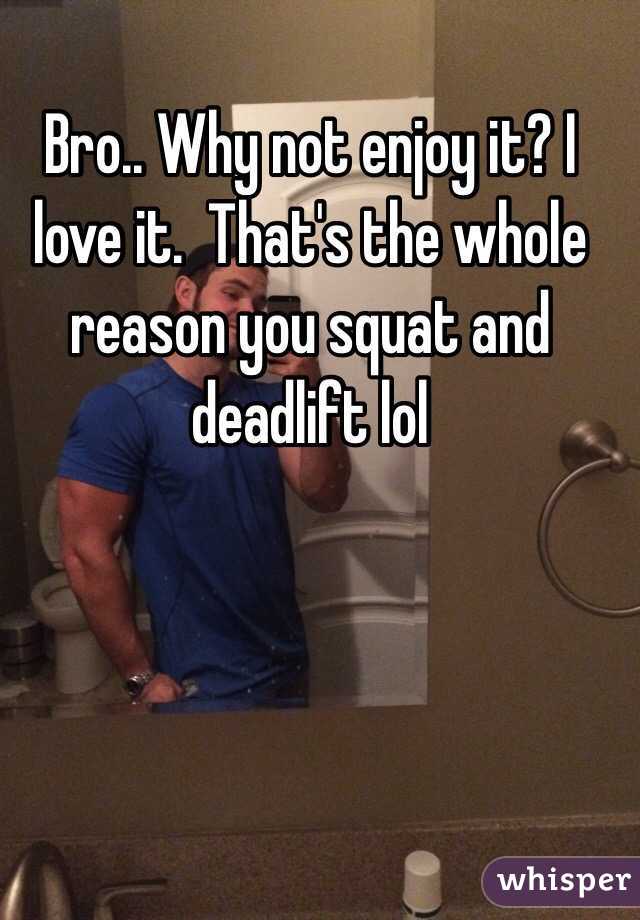 Bro.. Why not enjoy it? I love it.  That's the whole reason you squat and deadlift lol