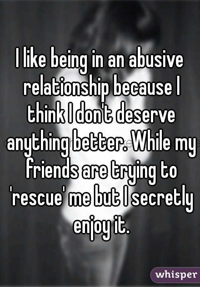 I like being in an abusive relationship because I think I don't deserve anything better. While my friends are trying to 'rescue' me but I secretly enjoy it.
