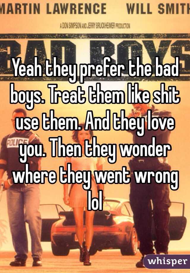 Yeah they prefer the bad boys. Treat them like shit use them. And they love you. Then they wonder where they went wrong lol