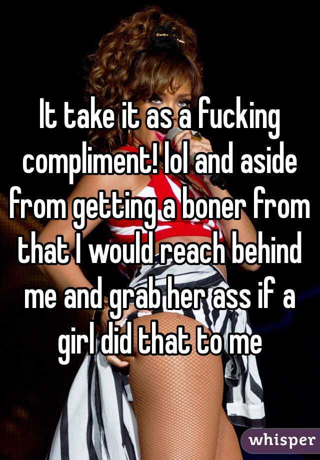 It take it as a fucking compliment! lol and aside from getting a boner from that I would reach behind me and grab her ass if a girl did that to me