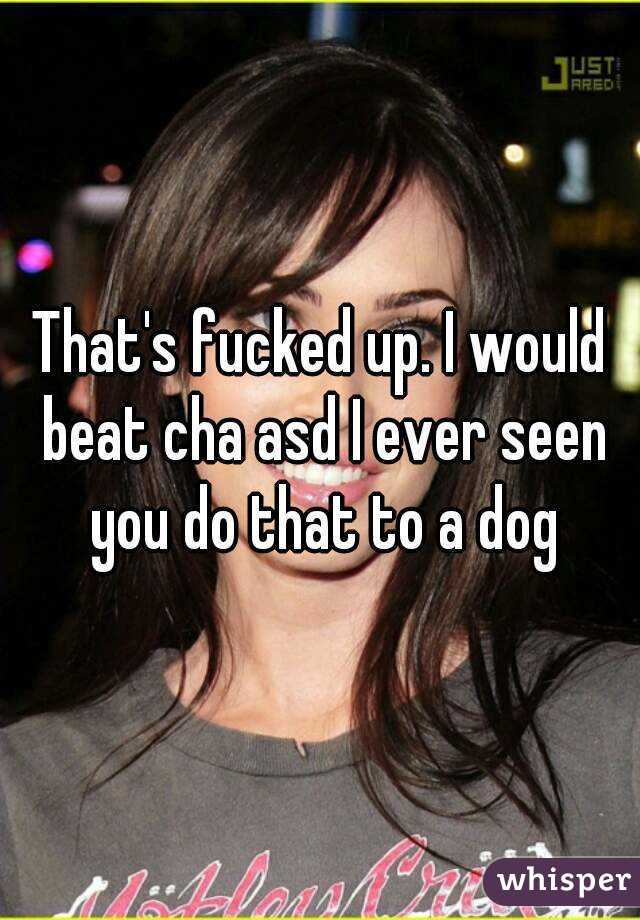 That's fucked up. I would beat cha asd I ever seen you do that to a dog