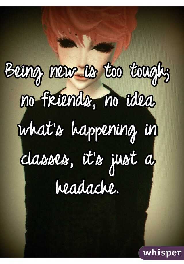 Being new is too tough; no friends, no idea what's happening in classes, it's just a headache. 