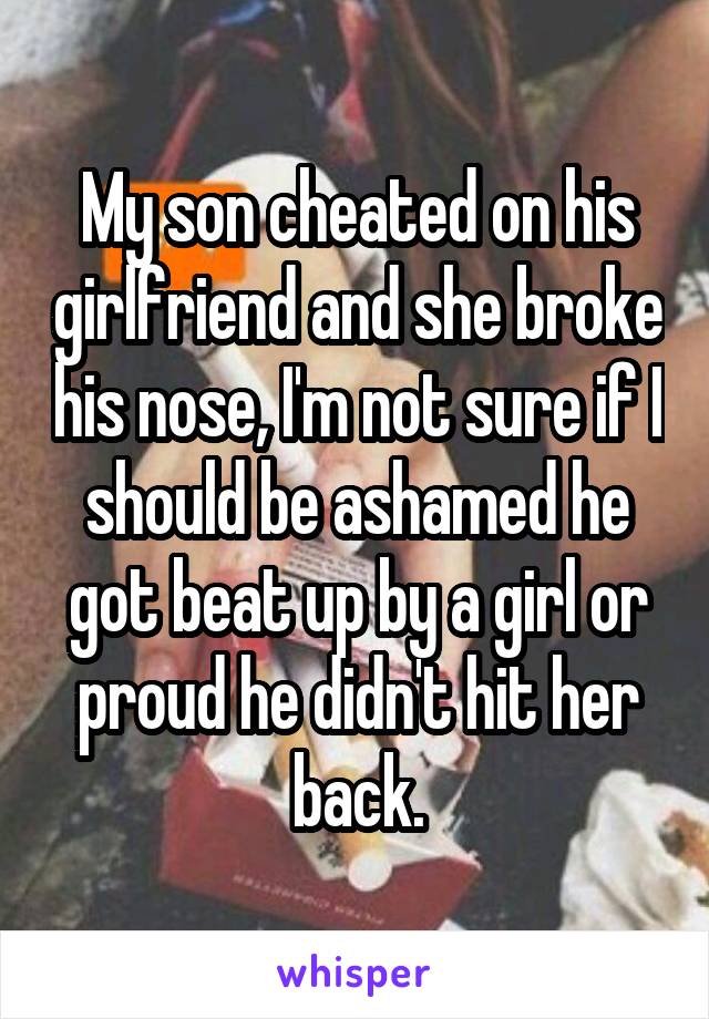 My son cheated on his girlfriend and she broke his nose, I'm not sure if I should be ashamed he got beat up by a girl or proud he didn't hit her back.