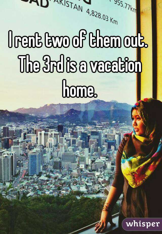 I rent two of them out. The 3rd is a vacation home.