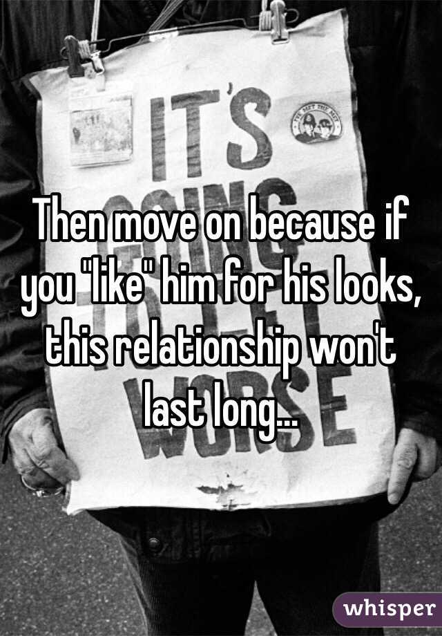 Then move on because if you "like" him for his looks, this relationship won't last long...