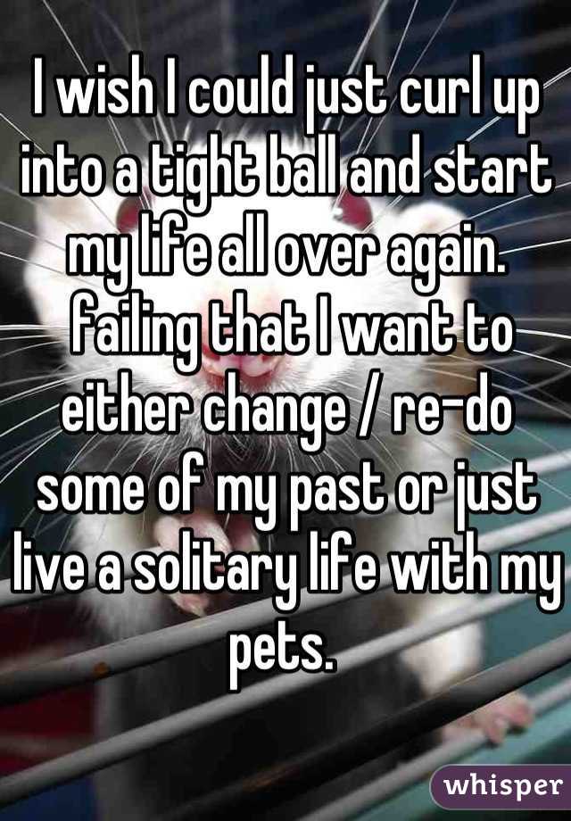 I wish I could just curl up into a tight ball and start my life all over again.
 failing that I want to either change / re-do some of my past or just live a solitary life with my pets. 