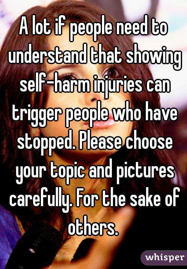 A lot if people need to understand that showing self-harm injuries can trigger people who have stopped. Please choose your topic and pictures carefully. For the sake of others. 