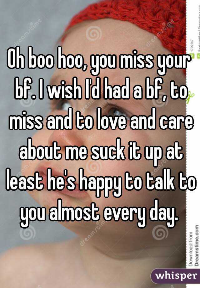 Oh boo hoo, you miss your bf. I wish I'd had a bf, to miss and to love and care about me suck it up at least he's happy to talk to you almost every day. 