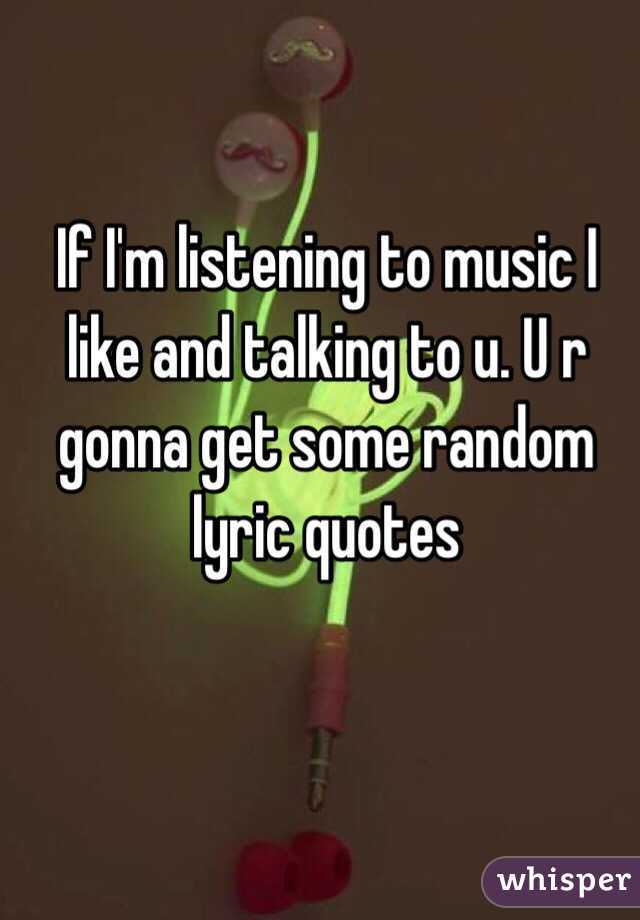 If I'm listening to music I like and talking to u. U r gonna get some random lyric quotes 