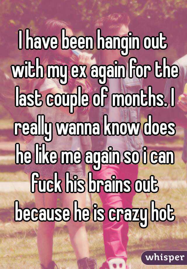 I have been hangin out with my ex again for the last couple of months. I really wanna know does he like me again so i can fuck his brains out because he is crazy hot