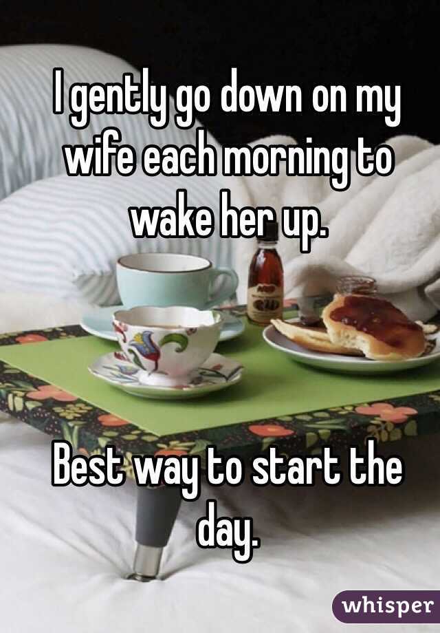I gently go down on my wife each morning to wake her up. 



Best way to start the day. 

