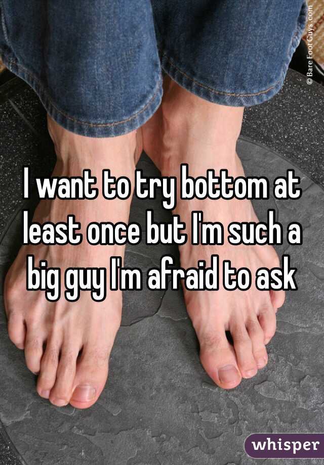I want to try bottom at least once but I'm such a big guy I'm afraid to ask 
