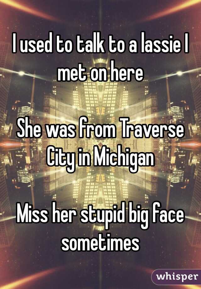 I used to talk to a lassie I met on here 

She was from Traverse City in Michigan 

Miss her stupid big face sometimes 
