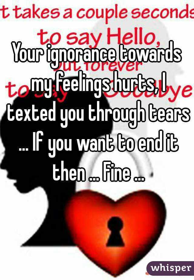 Your ignorance towards my feelings hurts, I texted you through tears ... If you want to end it then ... Fine ...