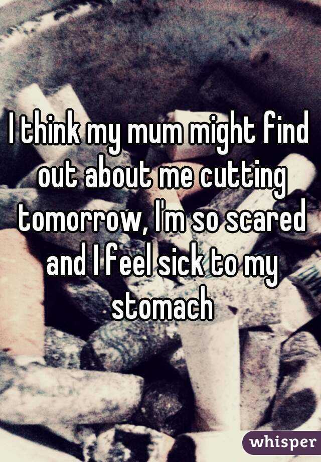 I think my mum might find out about me cutting tomorrow, I'm so scared and I feel sick to my stomach