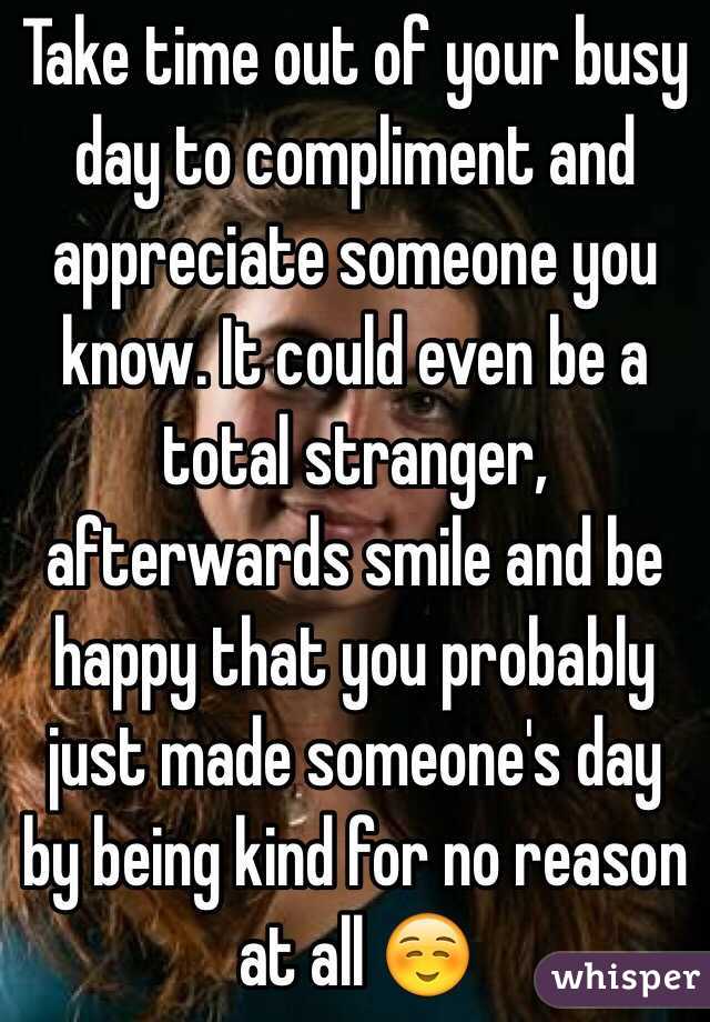 Take time out of your busy day to compliment and appreciate someone you know. It could even be a total stranger, afterwards smile and be happy that you probably just made someone's day by being kind for no reason at all ☺️