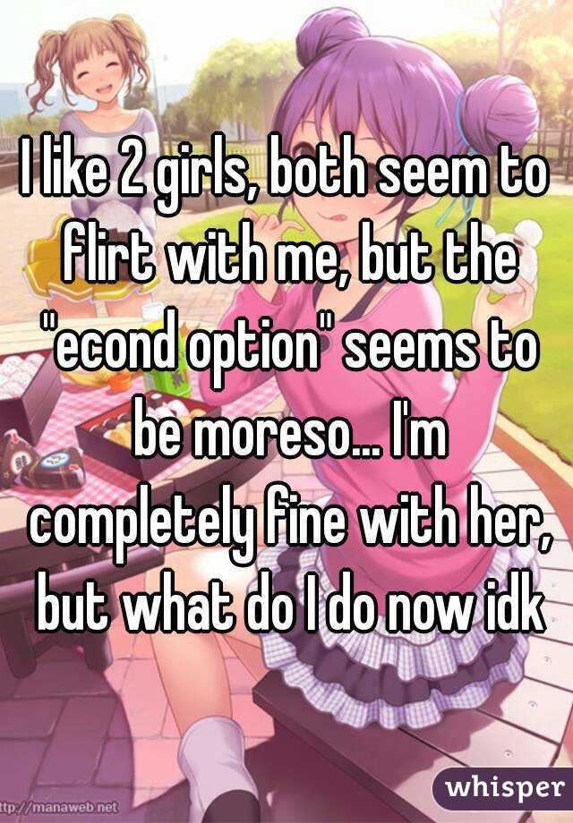 I like 2 girls, both seem to flirt with me, but the "econd option" seems to be moreso... I'm completely fine with her, but what do I do now idk