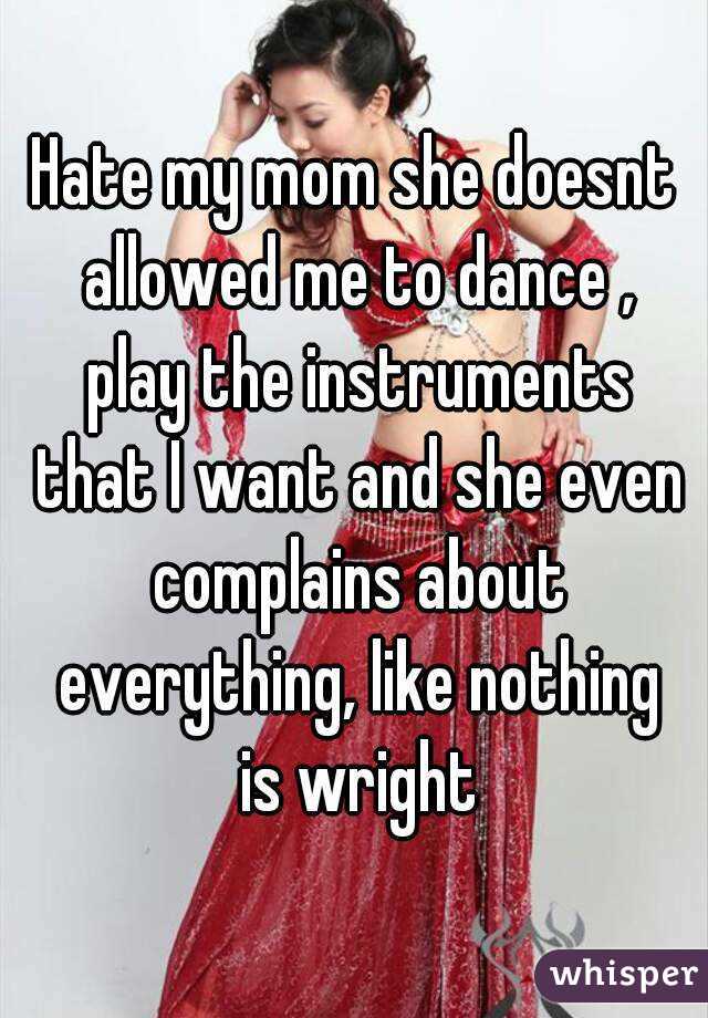 Hate my mom she doesnt allowed me to dance , play the instruments that I want and she even complains about everything, like nothing is wright