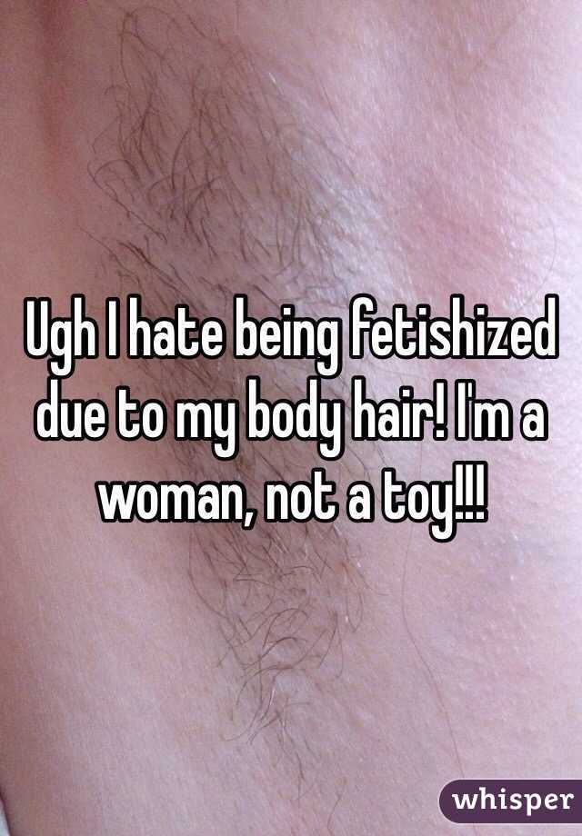 Ugh I hate being fetishized due to my body hair! I'm a woman, not a toy!!!