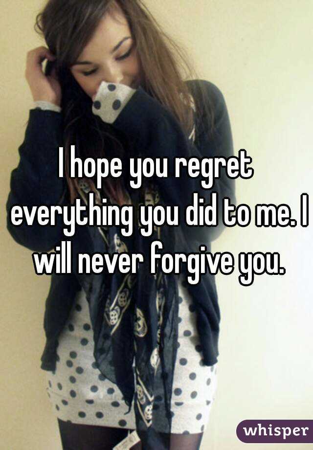 I hope you regret everything you did to me. I will never forgive you.