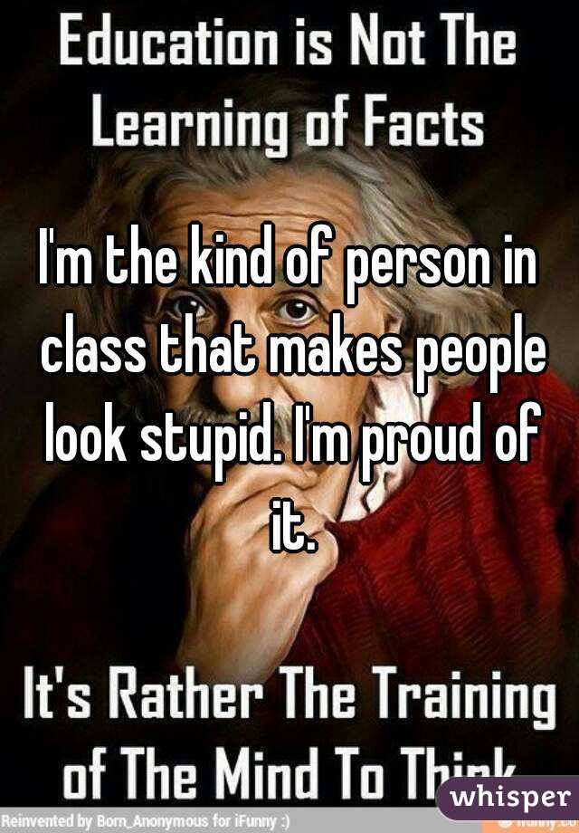 I'm the kind of person in class that makes people look stupid. I'm proud of it.