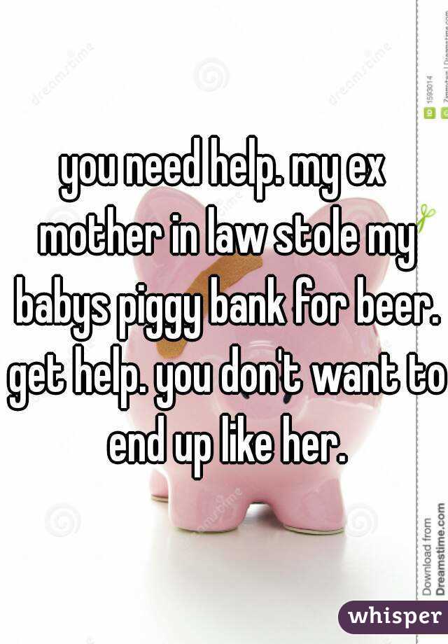 you need help. my ex mother in law stole my babys piggy bank for beer. get help. you don't want to end up like her.