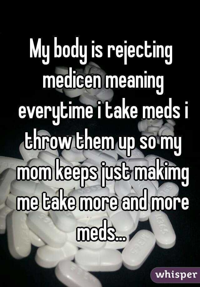 My body is rejecting medicen meaning everytime i take meds i throw them up so my mom keeps just makimg me take more and more meds... 