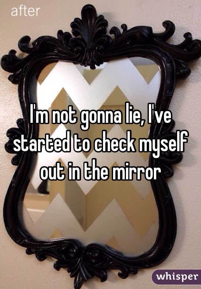 I'm not gonna lie, I've started to check myself out in the mirror 