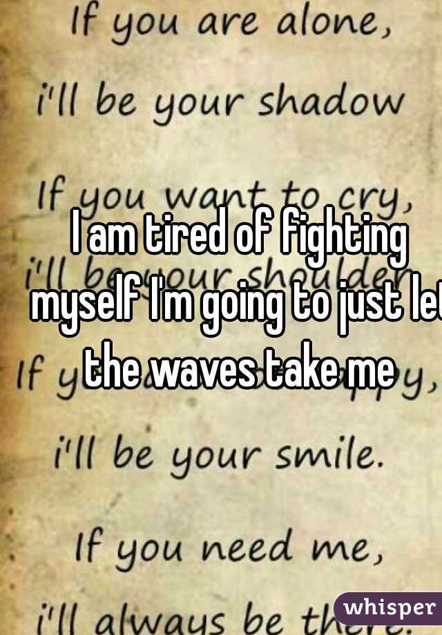 I am tired of fighting myself I'm going to just let the waves take me 