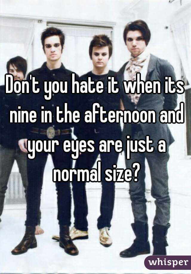 Don't you hate it when its nine in the afternoon and your eyes are just a normal size?
