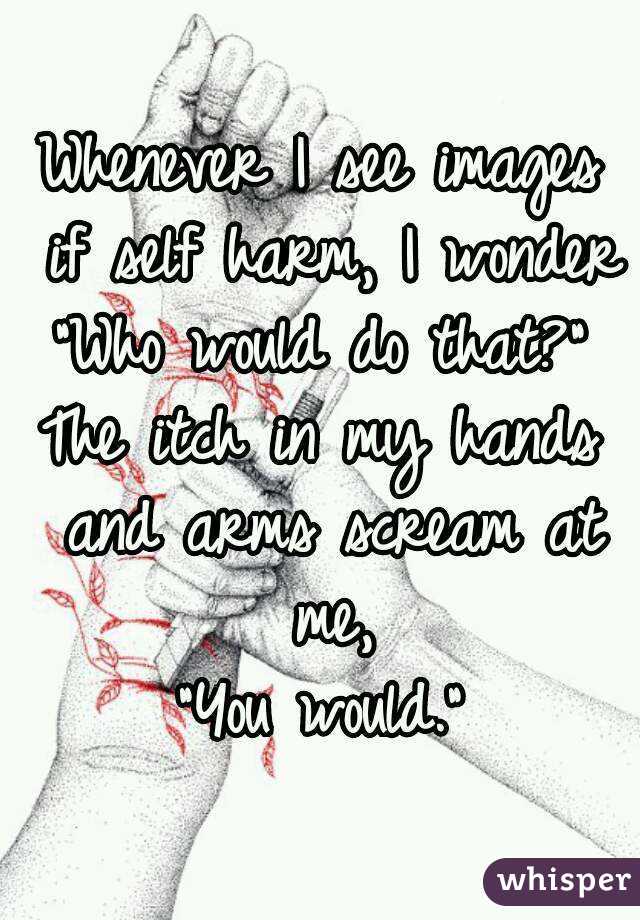 Whenever I see images if self harm, I wonder "Who would do that?" 
The itch in my hands and arms scream at me,
"You would."