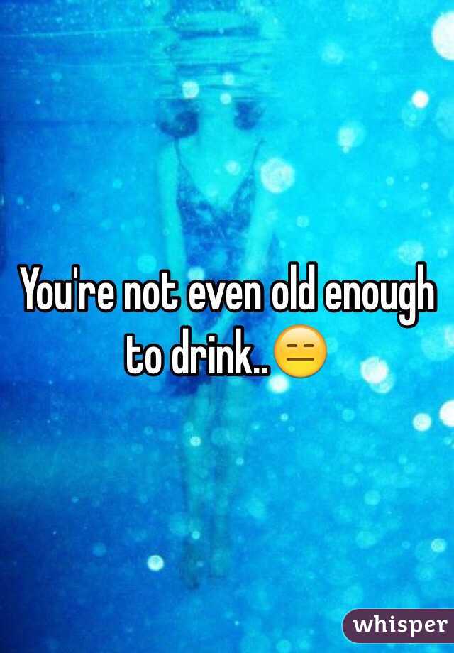 You're not even old enough to drink..😑