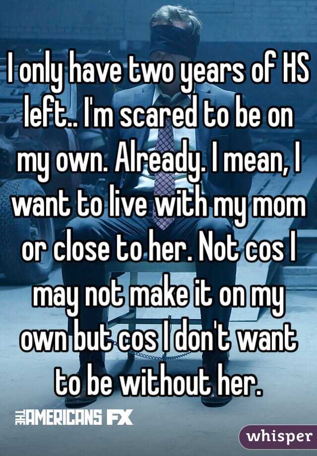 I only have two years of HS left.. I'm scared to be on my own. Already. I mean, I want to live with my mom or close to her. Not cos I may not make it on my own but cos I don't want to be without her. 