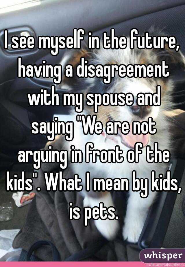 I see myself in the future, having a disagreement with my spouse and saying "We are not arguing in front of the kids". What I mean by kids, is pets.