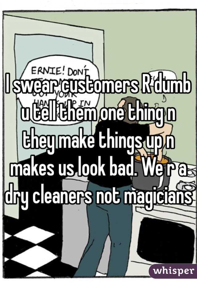 I swear customers R dumb u tell them one thing n they make things up n makes us look bad. We r a dry cleaners not magicians 