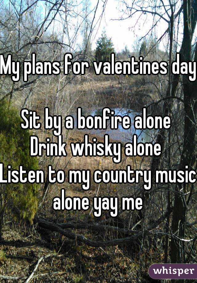 My plans for valentines day 
Sit by a bonfire alone 
Drink whisky alone 
Listen to my country music alone yay me 