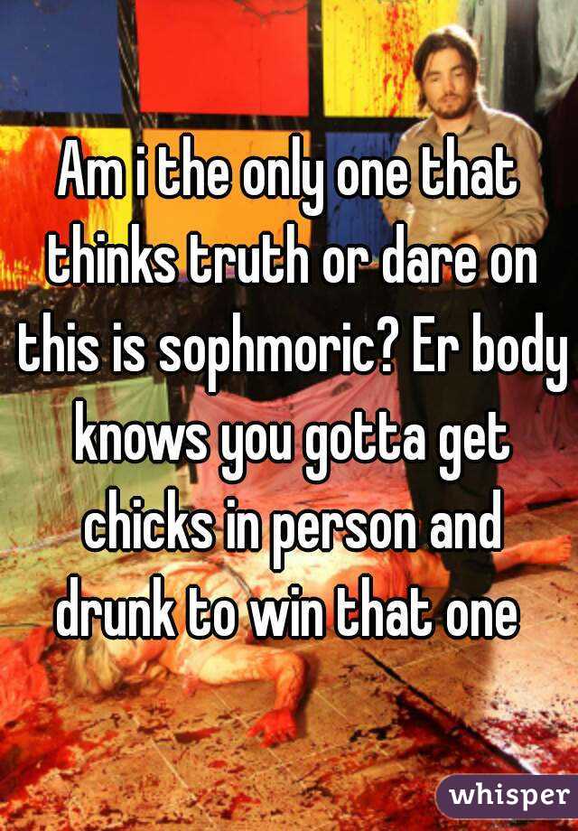 Am i the only one that thinks truth or dare on this is sophmoric? Er body knows you gotta get chicks in person and drunk to win that one 