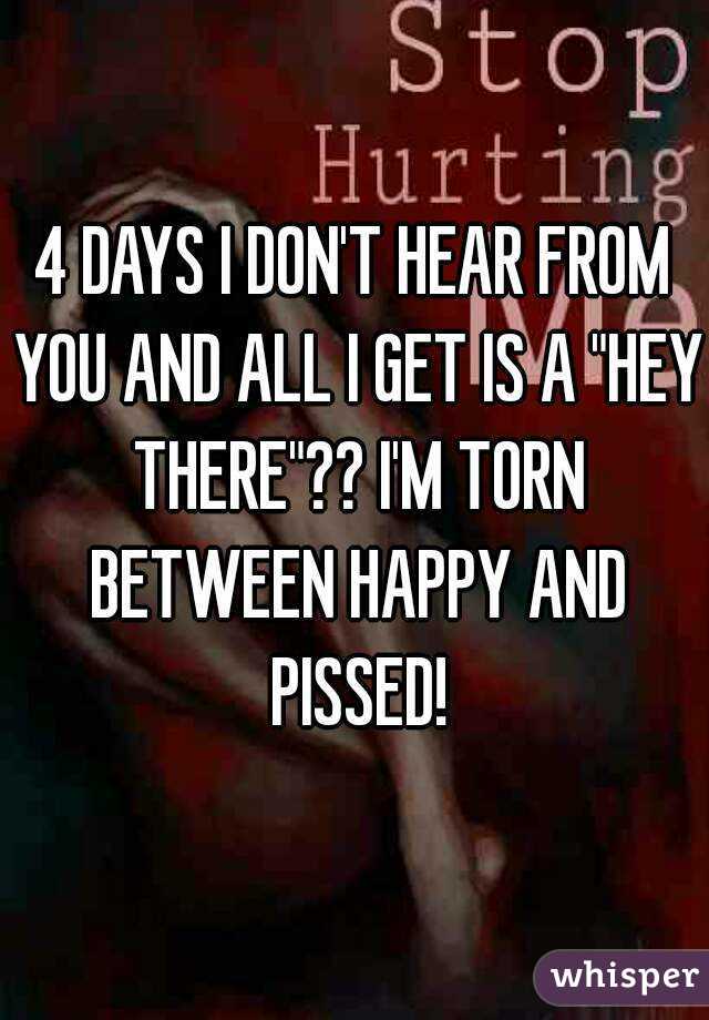 4 DAYS I DON'T HEAR FROM YOU AND ALL I GET IS A "HEY THERE"?? I'M TORN BETWEEN HAPPY AND PISSED!