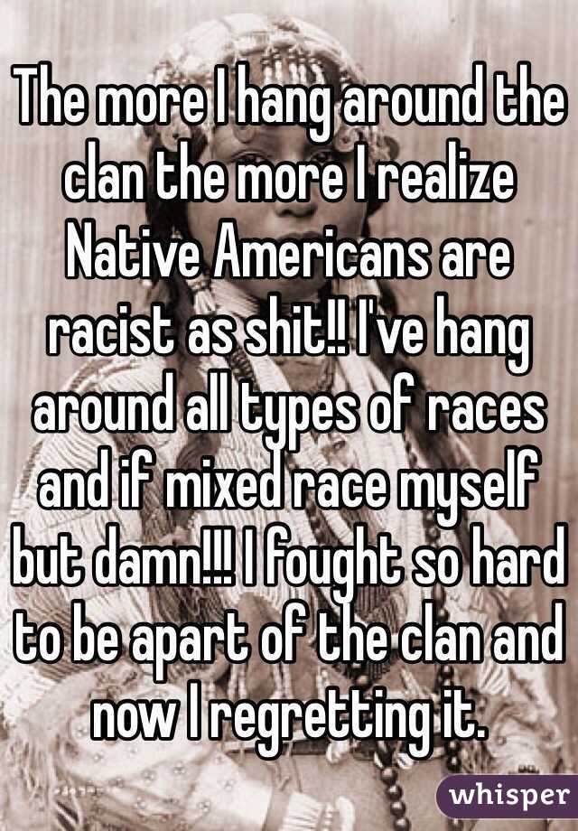 The more I hang around the clan the more I realize Native Americans are racist as shit!! I've hang around all types of races and if mixed race myself but damn!!! I fought so hard to be apart of the clan and now I regretting it. 