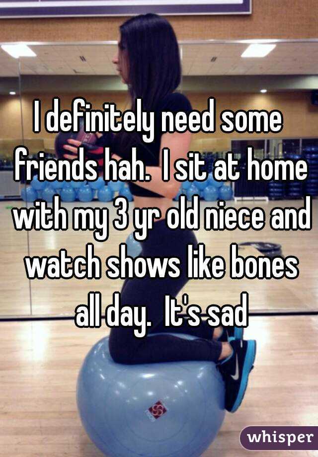 I definitely need some friends hah.  I sit at home with my 3 yr old niece and watch shows like bones all day.  It's sad