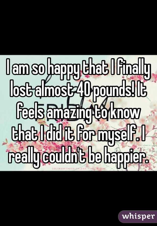 I am so happy that I finally lost almost 40 pounds! It feels amazing to know that I did it for myself. I really couldn't be happier. 